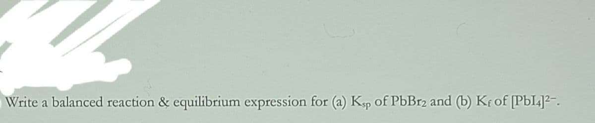 Write a balanced reaction & equilibrium expression for (a) Ksp of PbBr2 and (b) Kf of [PbI]²-.
