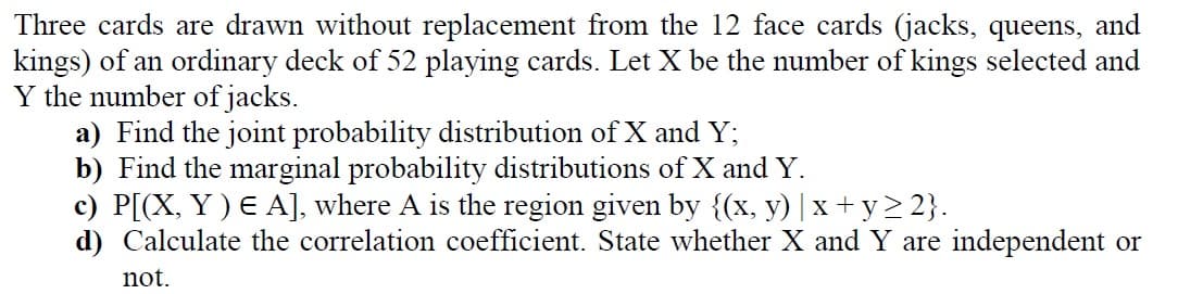 Three cards are drawn without replacement from the 12 face cards (jacks, queens, and
kings) of an ordinary deck of 52 playing cards. Let X be the number of kings selected and
Y the number of jacks.
a) Find the joint probability distribution of X and Y;
b) Find the marginal probability distributions of X and Y.
c) P[(X, Y ) E A], where A is the region given by {(x, y) | x + y> 2}.
d) Calculate the correlation coefficient. State whether X and Y are independent or
not.
