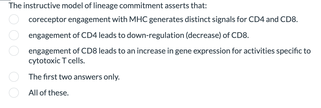 The instructive model of lineage commitment asserts that:
coreceptor engagement with MHC generates distinct signals for CD4 and CD8.
engagement of CD4 leads to down-regulation (decrease) of CD8.
engagement of CD8 leads to an increase in gene expression for activities specific to
cytotoxic T cells.
The first two answers only.
All of these.
OOO OO