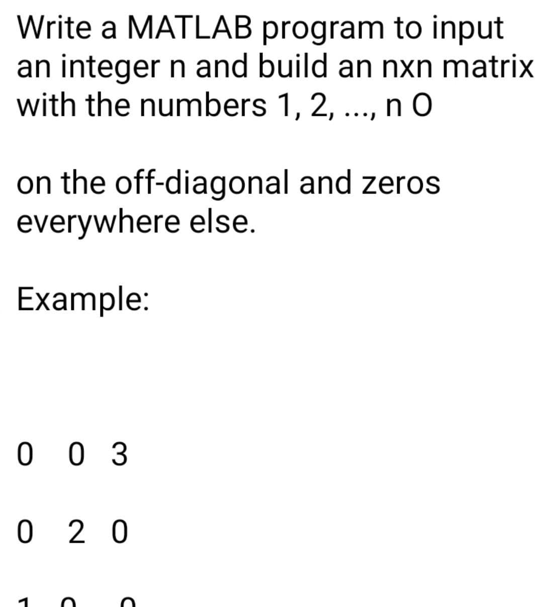 Write a MATLAB program to input
an integer n and build an nxn matrix
with the numbers 1, 2, ..., n O
••.)
on the off-diagonal and zeros
everywhere else.
Example:
0 0 3
0 2 0
