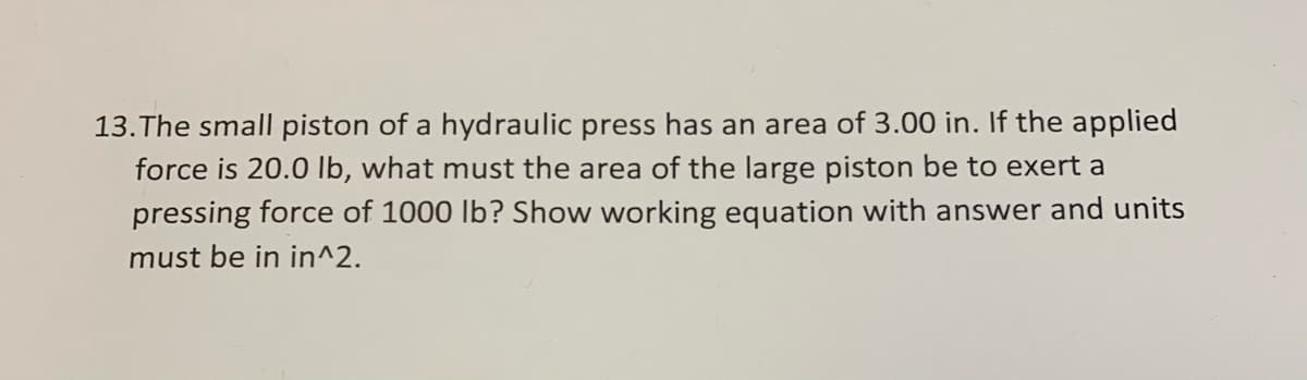 13.The small piston of a hydraulic press has an area of 3.00 in. If the applied
force is 20.0 lb, what must the area of the large piston be to exert a
pressing force of 1000 lb? Show working equation with answer and units
must be in in^2.
