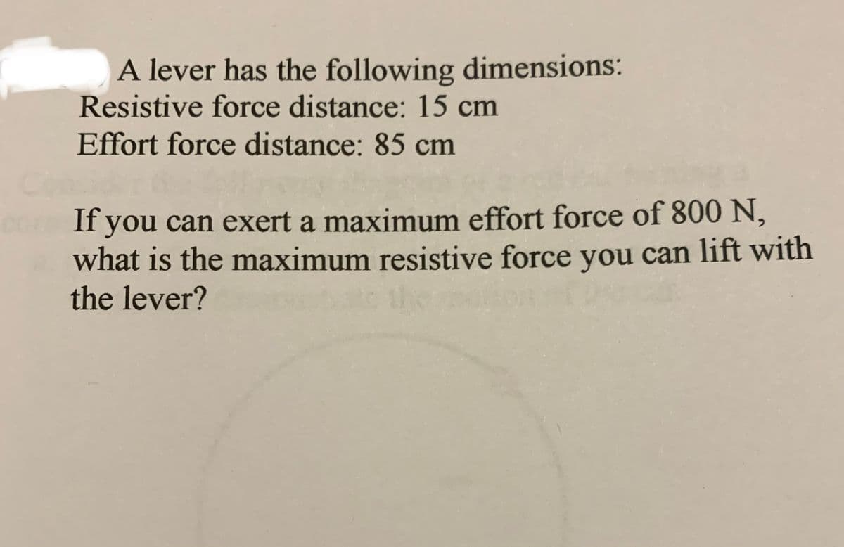 A lever has the following dimensions:
Resistive force distance: 15 cm
Effort force distance: 85 cm
corn If you can exert a maximum effort force of 800 N,
what is the maximum resistive force you can lift with
the lever?
