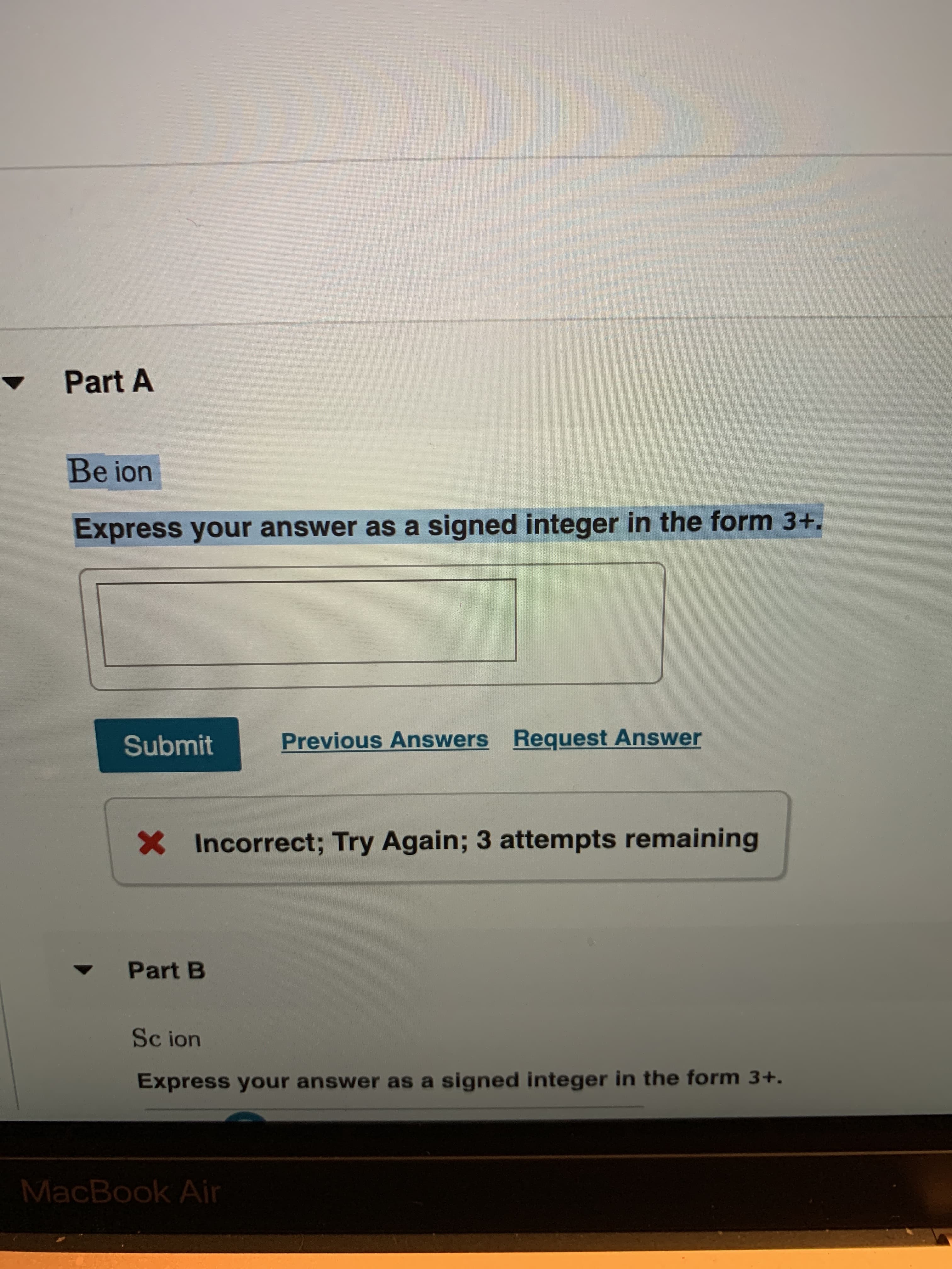 Part A
Be ion
Express your answer as a signed integer in the form 3+.
Request Answer
Previous Answers
Submit
Incorrect; Try Again; 3 attempts remaining
Part B
Sc ion
Express your answer as a signed integer in the form 3+.
MacBook Air

