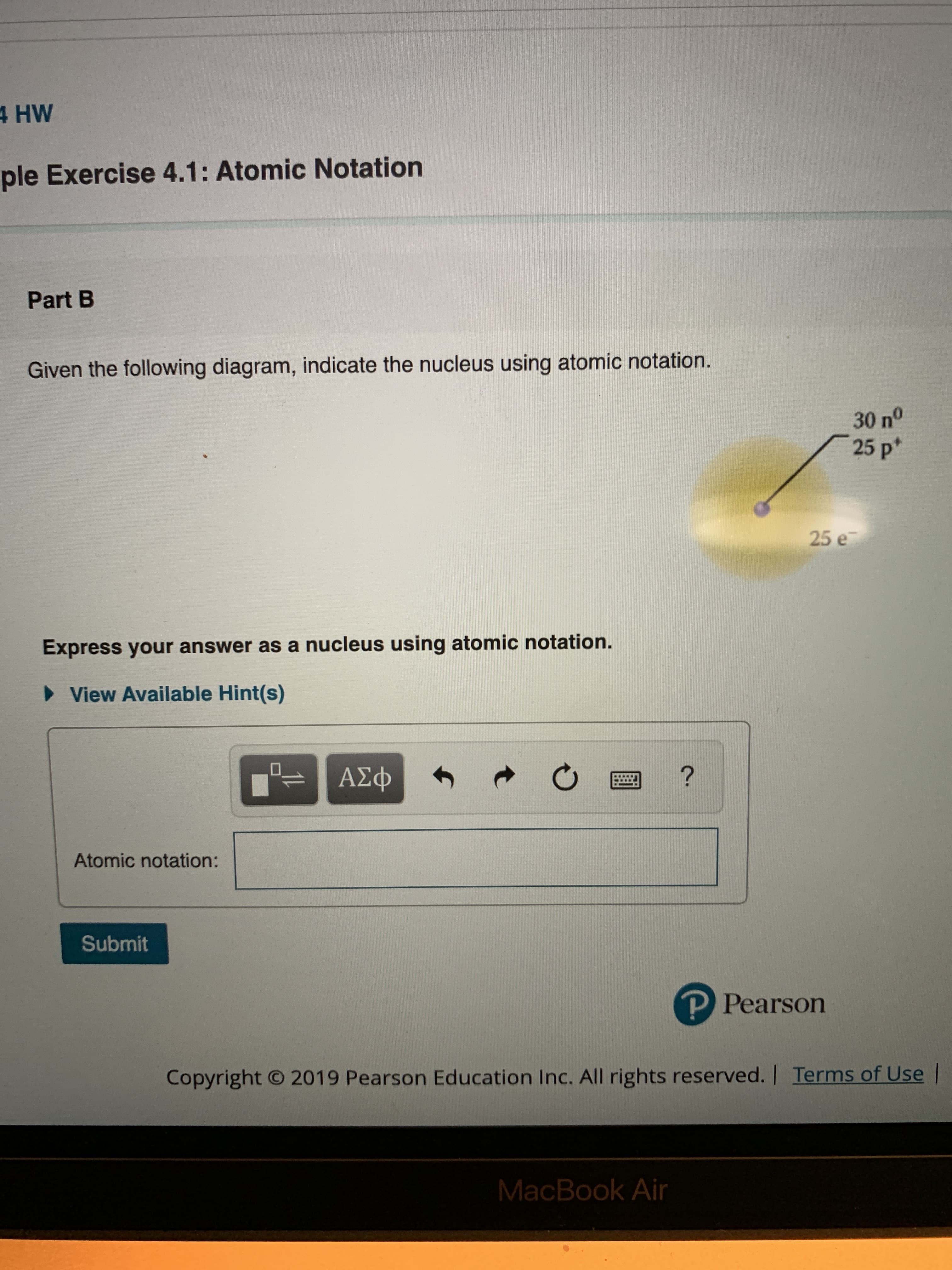 4 HW
ple Exercise 4.1: Atomic Notation
Part B
Given the following diagram, indicate the nucleus using atomic notation.
30 n°
25 p*
25 e
Express your answer as a nucleus using atomic notation.
View Available Hint(s)
-ΑΣφ
?
Atomic notation:
Submit
P Pearson
2019 Pearson Education Inc. All rights reserved. | Terms of Use
Copyright
MacBook Air
t
