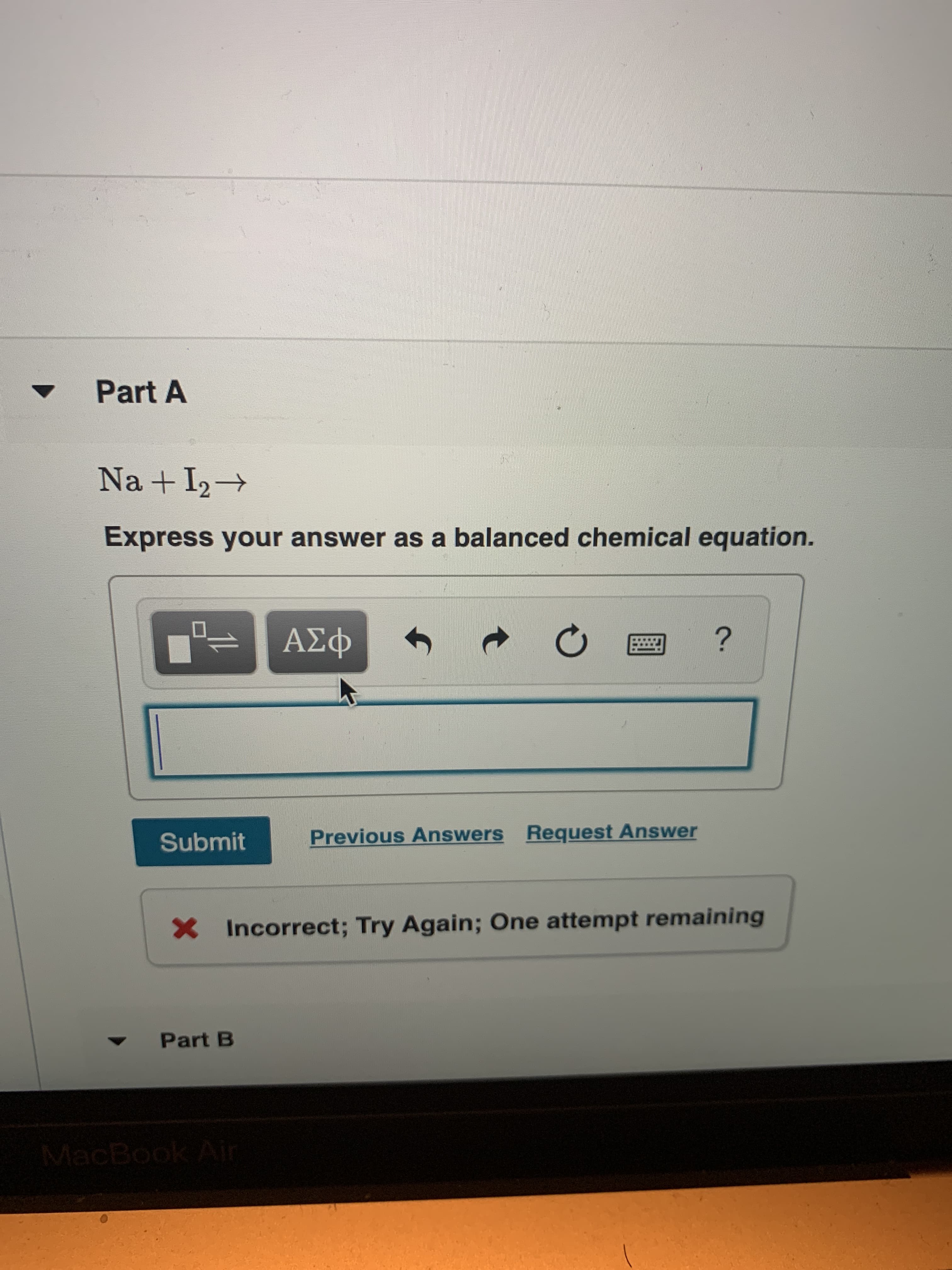 Part A
Na +I2
Express your answer as a balanced chemical equation.
?
ΑΣφ
Request Answer
Previous Answers
Submit
X
Incorrect; Try Again; One attempt remaining
Part B
MacBook Ai
t
