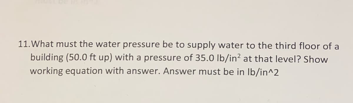 11. What must the water pressure be to supply water to the third floor of a
building (50.0 ft up) with a pressure of 35.0 Ib/in? at that level? Show
working equation with answer. Answer must be in Ib/in^2
