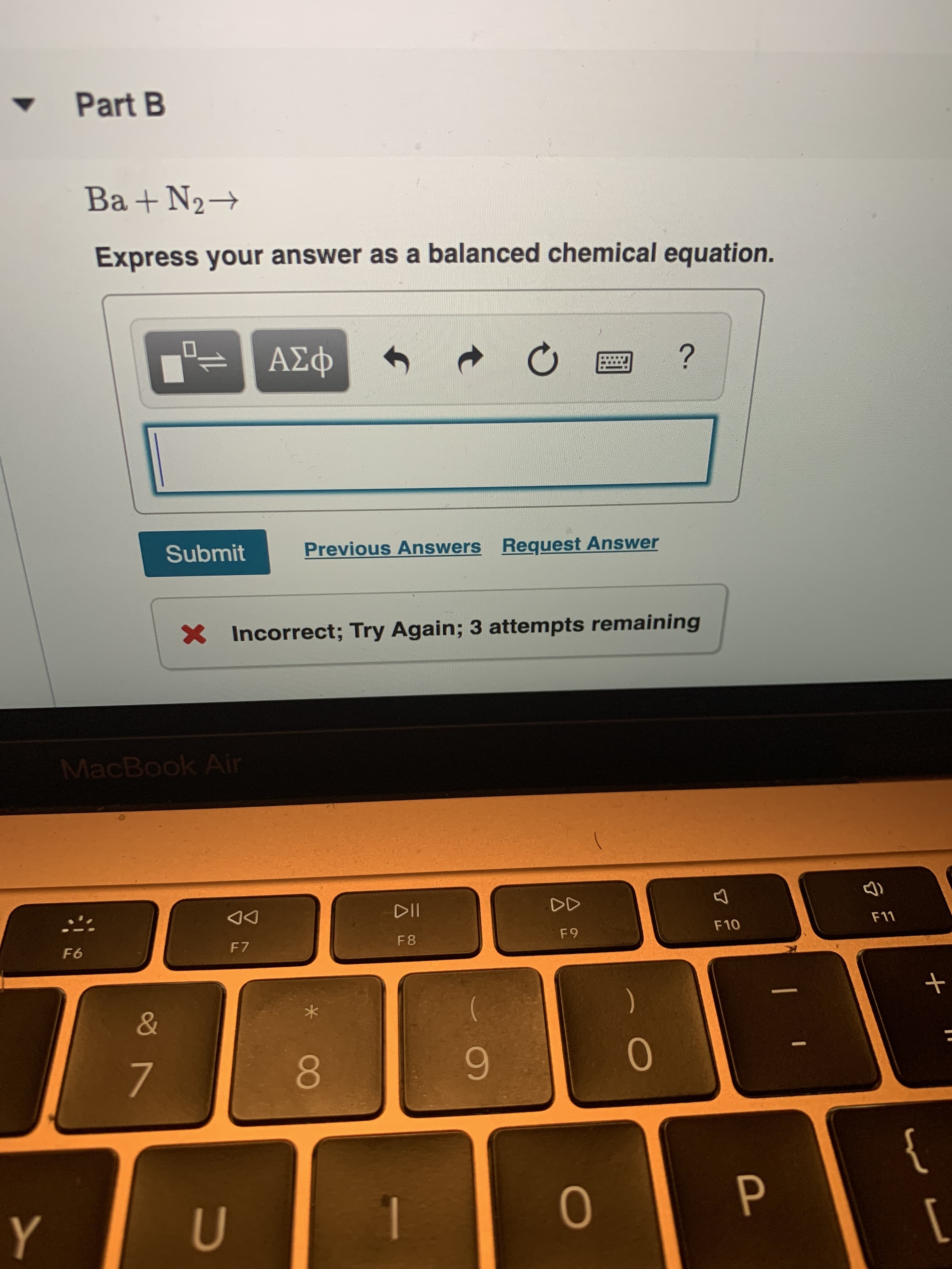 Part B
Ba+N2
Express your answer as a balanced chemical equation.
ΑΣφ
?
Previous Answers Request Answer
Submit
Incorrect; Try Again; 3 attempts remaining
MacBook Air
DD
DII
F11
F10
F 9
F 8
F 7
F6
+
&
7
{
Y
OP
