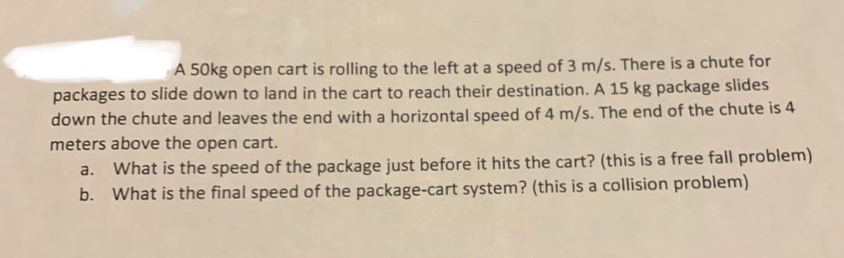 A 50kg open cart is rolling to the left at a speed of 3 m/s. There is a chute for
packages to slide down to land in the cart to reach their destination. A 15 kg package slides
down the chute and leaves the end with a horizontal speed of 4 m/s. The end of the chute is 4
meters above the open cart.
a. What is the speed of the package just before it hits the cart? (this is a free fall problem)
b. What is the final speed of the package-cart system? (this is a collision problem)
