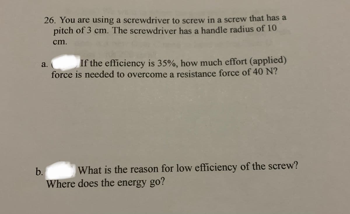 26. You are using a screwdriver to screw in a screw that has a
pitch of 3 cm. The screwdriver has a handle radius of 10
ст.
If the efficiency is 35%, how much effort (applied)
a.
force is needed to overcome a resistance force of 40 N?
b.
What is the reason for low efficiency of the screw?
Where does the energy go?
