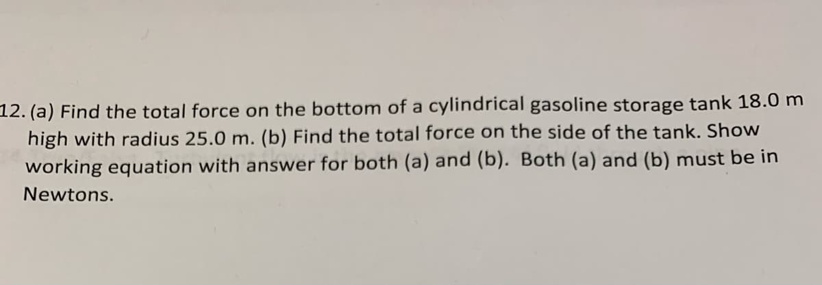 12. (a) Find the total force on the bottom of a cylindrical gasoline storage tank 18.0 m
high with radius 25.0 m. (b) Find the total force on the side of the tank. Show
working equation with answer for both (a) and (b). Both (a) and (b) must be in
Newtons.
