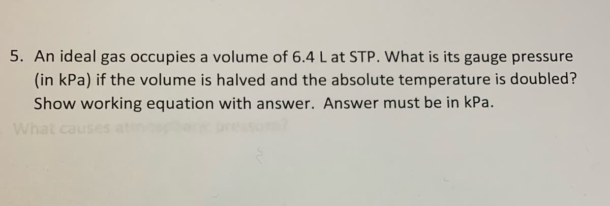 5. An ideal gas occupies a volume of 6.4 L at STP. What is its gauge pressure
(in kPa) if the volume is halved and the absolute temperature is doubled?
Show working equation with answer. Answer must be in kPa.
What cause
