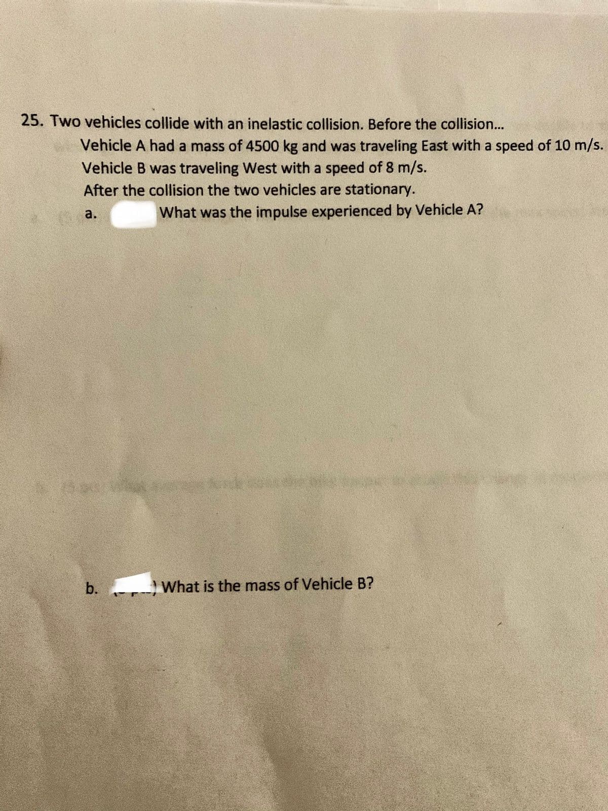 25. Two vehicles collide with an inelastic collision. Before the collision...
Vehicle A had a mass of 4500 kg and was traveling East with a speed of 10 m/s.
Vehicle B was traveling West with a speed of 8 m/s.
After the collision the two vehicles are stationary.
a.
What was the impulse experienced by Vehicle A?
And
b.
What is the mass of Vehicle B?

