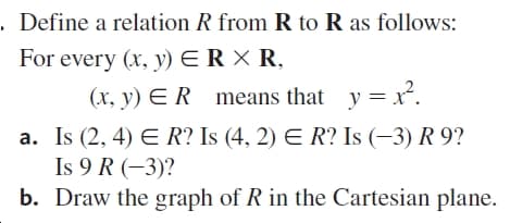 . Define a relation R from R to R as follows:
For every (x, y)
ERX R,
(x, y) E R means that y = r.
a. Is (2, 4) E R? Is (4, 2) E R? Is (–3) R 9?
Is 9 R (-3)?
b. Draw the graph of R in the Cartesian plane.
