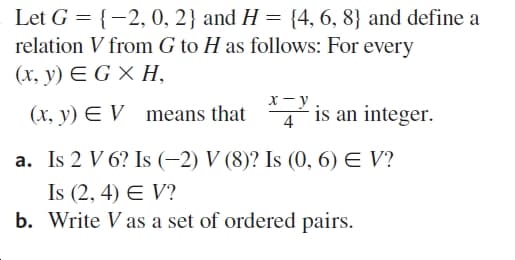 Let G = {-2, 0, 2} and H = {4, 6, 8} and define a
relation V from G to H as follows: For every
(х, у) € G X H,
х —у
4° is an integer.
(x, y) E V means that
a. Is 2 V 6? Is (-2) V (8)? Is (0, 6) E V?
Is (2, 4) E V?
b. Write V as a set of ordered pairs.

