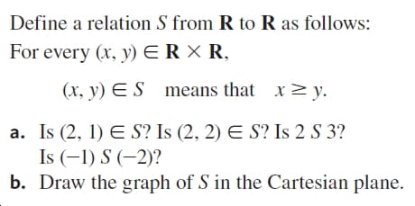 Define a relation S from R to R as follows:
For every (x, y) ER X R,
(x, y) E S
means that x> y.
a. Is (2, 1) E S? Is (2, 2) E S? Is 2 S 3?
Is (-1) S (-2)?
b. Draw the graph of S in the Cartesian plane.
