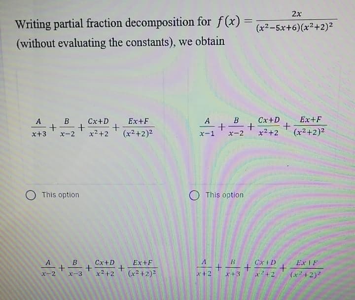 2x
Writing partial fraction decomposition for f(x) =
(x2-5x+6)(x2+2)2
(without evaluating the constants), we obtain
B . Cx+D
+
x-2
A, B
Cx+D
Ex+F
A
Ex+F
x+3
x-2
x2+2
(x²+2)2
ズー1
x2+2
(x2+2)2
O This option
O This option
Cx+D
Ex+F
Cx I D
Ex F
x2 +2
(x2 +2)2
x²+2
(x+2)
x-2
X-3
x+2
x+3
