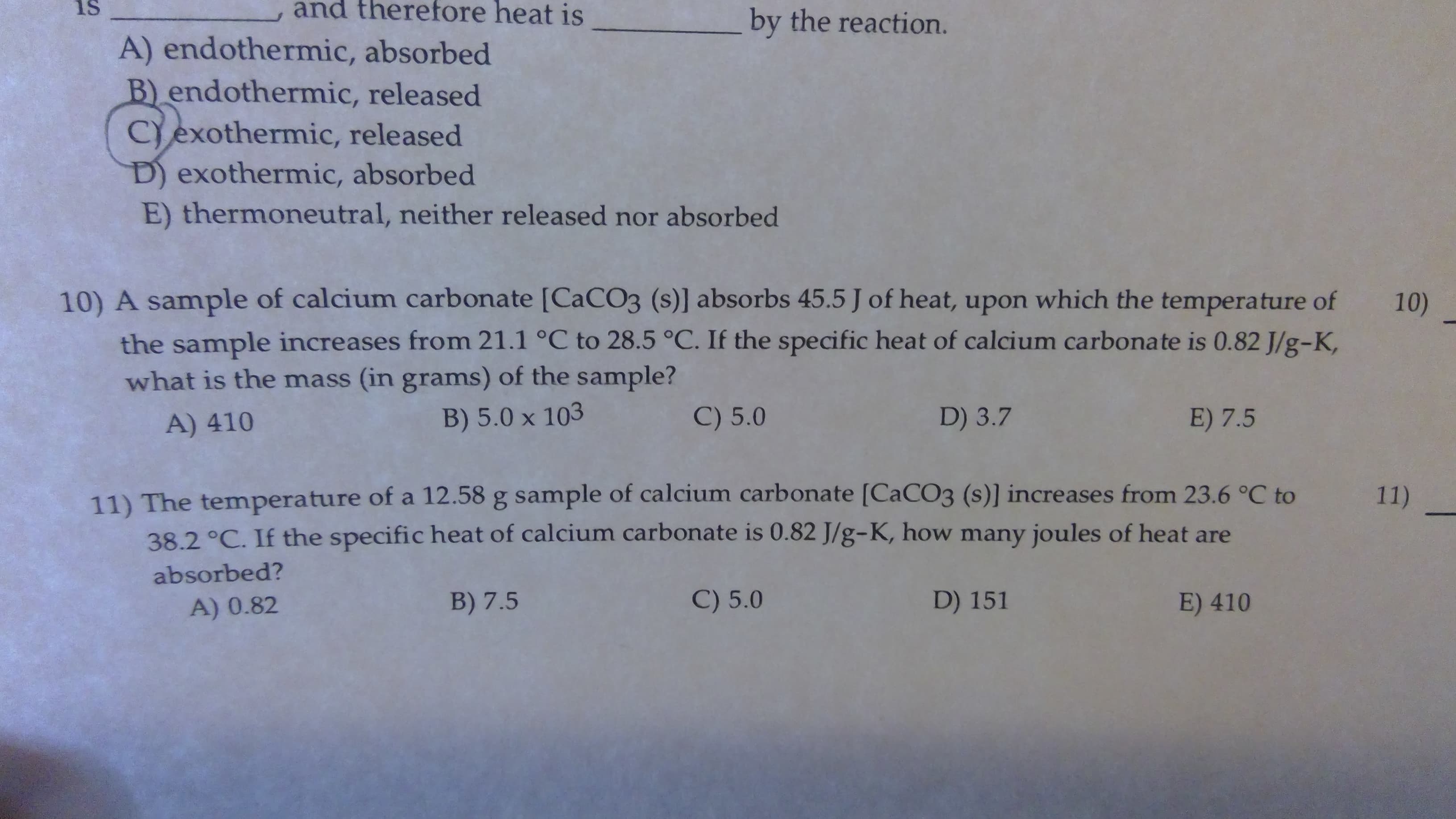 and therefore heat is
is
by the reaction.
A) endothermic, absorbed
B) endothermic, released
Cexothermic, released
D) exothermic, absorbed
E) thermoneutral, neither released nor absorbed
10) A sample of calcium carbonate [CaCO3 (s)] absorbs 45.5 J of heat, upon which the temperature of
10)
the sample increases from 21.1 °C to 28.5 °C. If the specific heat of calcium carbonate is 0.82 J/g-K,
what is the mass (in grams) of the sample?
C) 5.0
D) 3.7
E) 7.5
B) 5.0 x 103
A) 410
11) The temperatu re of a 12.58 g sample of calcium carbonate [CaCO3 (s)] incre ases from 23.6 °C to
38.2 °C. If the specific heat of calcium carbonate is 0.82 J/g-K, how many joules of heat are
11)
absorbed?
C) 5.0
D) 151
B) 7.5
E) 410
A) 0.82

