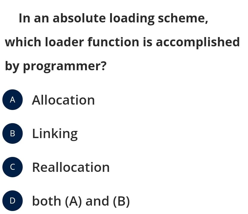 In an absolute loading scheme,
which loader function is accomplished
by programmer?
A
Allocation
B Linking
C
Reallocation
both (A) and (B)
D
