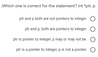 Which one is correct for the statement? int *ptr, p
ptr and p both are not pointers to integer.
ptr and p, both are pointers to integer. O
ptr is pointer to integer, p may or may not be. O
ptr is a pointer to integer, p is not a pointer. O
