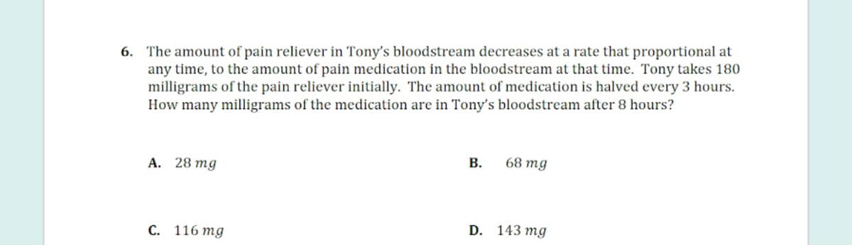 6. The amount of pain reliever in Tony's bloodstream decreases at a rate that proportional at
any time, to the amount of pain medication in the bloodstream at that time. Tony takes 180
milligrams of the pain reliever initially. The amount of medication is halved every 3 hours.
How many milligrams of the medication are in Tony's bloodstream after 8 hours?
A. 28 mg
В.
68 тg
D. 143 mg
С. 116 тg
