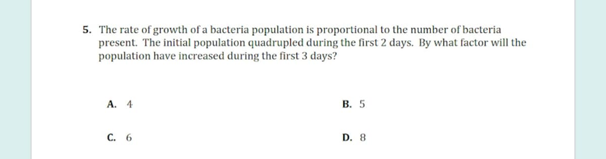 5. The rate of growth of a bacteria population is proportional to the number of bacteria
present. The initial population quadrupled during the first 2 days. By what factor will the
population have increased during the first 3 days?
А. 4
В. 5
С. 6
D. 8
