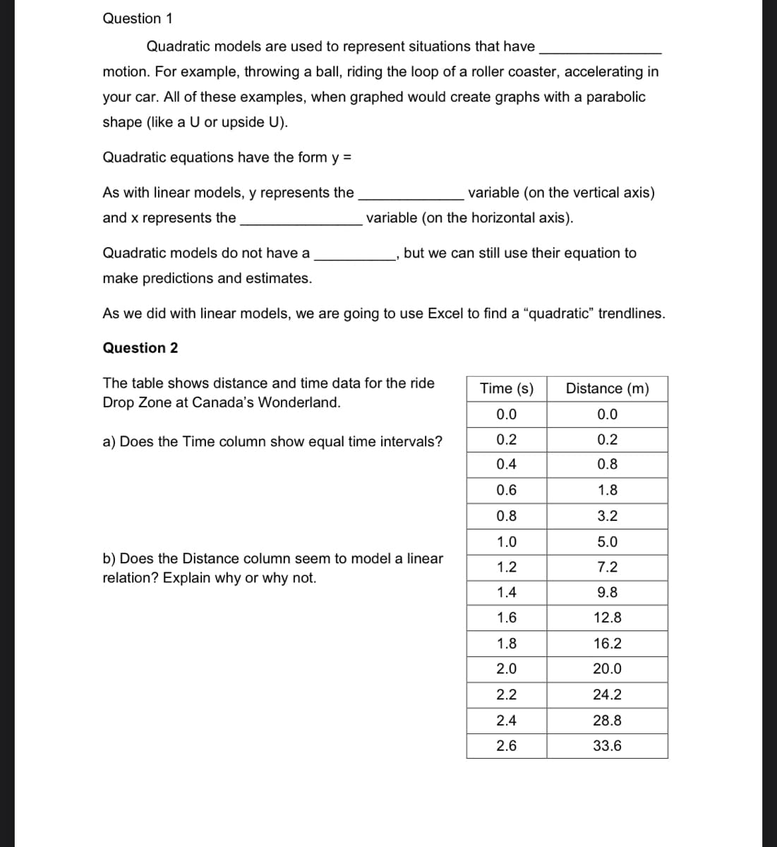 Question 1
Quadratic models are used to represent situations that have
motion. For example, throwing a ball, riding the loop of a roller coaster, accelerating in
your car. All of these examples, when graphed would create graphs with a parabolic
shape (like a U or upside U).
Quadratic equations have the form y =
As with linear models, y represents the
and x represents the
Quadratic models do not have a
make predictions and estimates.
variable (on the horizontal axis).
but we can still use their equation to
variable (on the vertical axis)
As we did with linear models, we are going to use Excel to find a "quadratic" trendlines.
Question 2
The table shows distance and time data for the ride
Drop Zone at Canada's Wonderland.
a) Does the Time column show equal time intervals?
b) Does the Distance column seem to model a linear
relation? Explain why or why not.
Time (s) Distance (m)
0.0
0.0
0.2
0.2
0.4
0.8
0.6
1.8
0.8
3.2
1.0
5.0
1.2
7.2
1.4
9.8
1.6
12.8
1.8
16.2
2.0
20.0
2.2
24.2
2.4
28.8
2.6
33.6