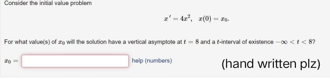 Consider the initial value problem
x' = 4x², x(0) = x0.
For what value(s) of co will the solution have a vertical asymptote at t = 8 and a t-interval of existence -∞ < t < 8?
x0 =
help (numbers)
(hand written plz)