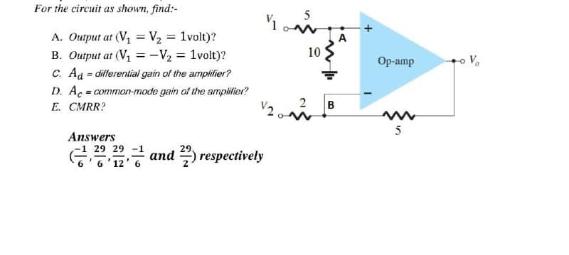 For the circuit as shown, find:-
A. Output at (V₁ = V₂ = 1volt)?
B. Output at (V₁ = -V₂ = 1volt)?
C. Ad = differential gain of the amplifier?
D. Ac = common-mode gain of the amplifier?
E. CMRR?
29.
and respectively
Answers
-1 29 29
5
11 w
10
V20
B
A
Op-amp
www
5
to Vo