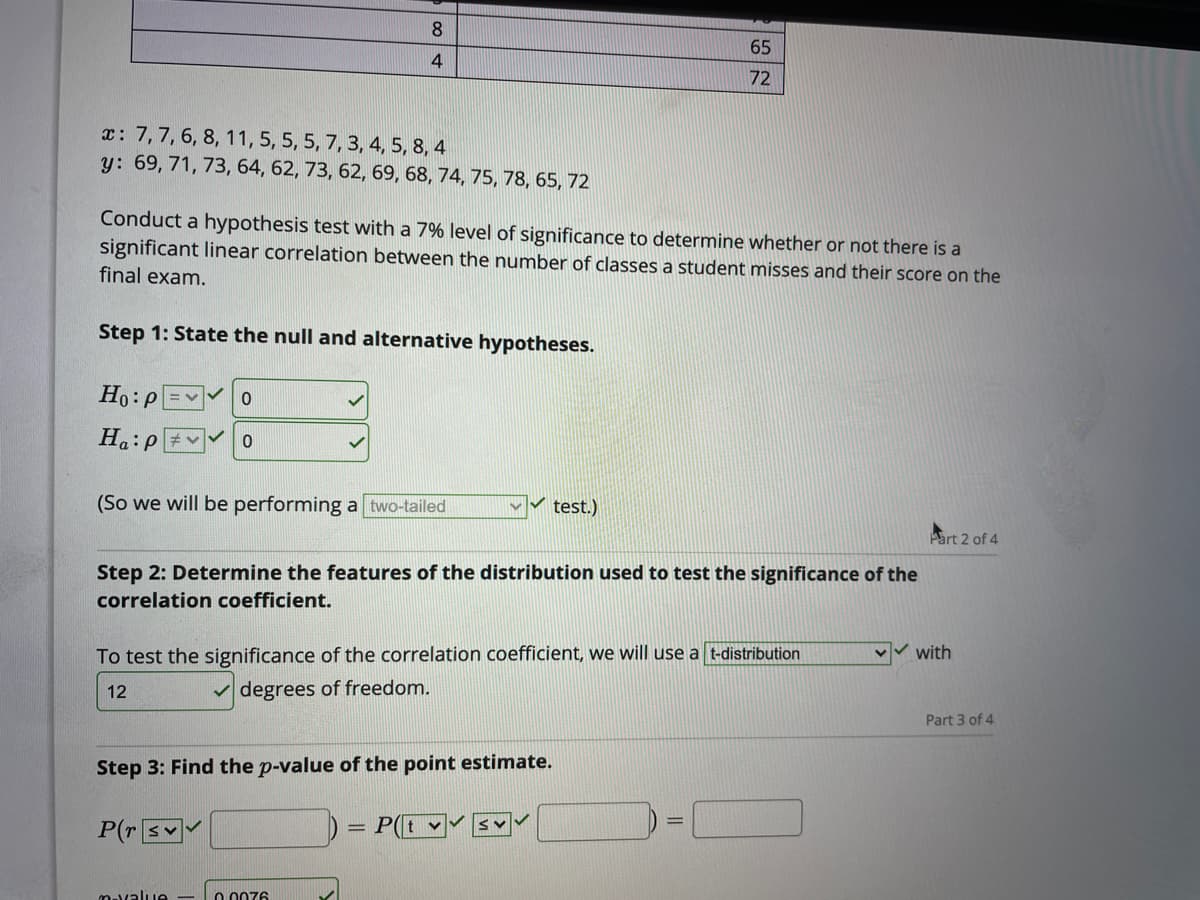 8.
65
4
72
x: 7,7, 6, 8, 11, 5, 5, 5, 7, 3, 4, 5, 8, 4
y: 69, 71, 73, 64, 62, 73, 62, 69, 68, 74, 75, 78, 65, 72
Conduct a hypothesis test with a 7% level of significance to determine whether or not there is a
significant linear correlation between the number of classes a student misses and their score on the
final exam.
Step 1: State the null and alternative hypotheses.
Ho:P
Ha:P
(So we will be performing a two-tailed
V test.)
Part 2 of 4
Step 2: Determine the features of the distribution used to test the significance of the
correlation coefficient.
To test the significance of the correlation coefficient, we will use a t-distribution
with
12
v degrees of freedom.
Part 3 of 4
Step 3: Find the p-value of the point estimate.
P(r sY
P(t v
%3D
mavalue
O 0076
