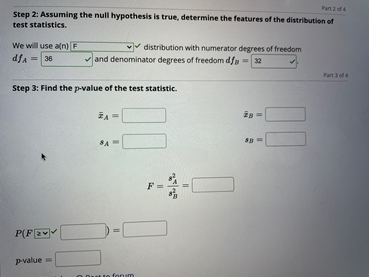 Part 2 of 4
Step 2: Assuming the null hypothesis is true, determine the features of the distribution of
test statistics.
We will use a(n) F
distribution with numerator degrees of freedom
dfa =
V and denominator degrees of freedom dfB
36
32
Part 3 of 4
Step 3: Find the p-value of the test statistic.
TA
XB =
SA =
SB =
s2
F =
P(F2
p-value
act to forum
||
