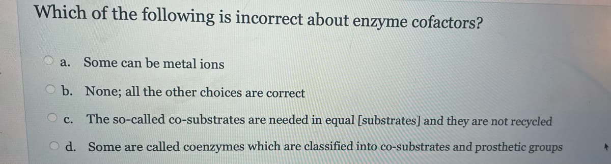 Which of the following is incorrect about enzyme cofactors?
a. Some can be metal ions
b. None; all the other choices are correct
O c. The so-called co-substrates are needed in equal [substrates] and they are not recycled
Od. Some are called coenzymes which are classified into co-substrates and prosthetic groups
+