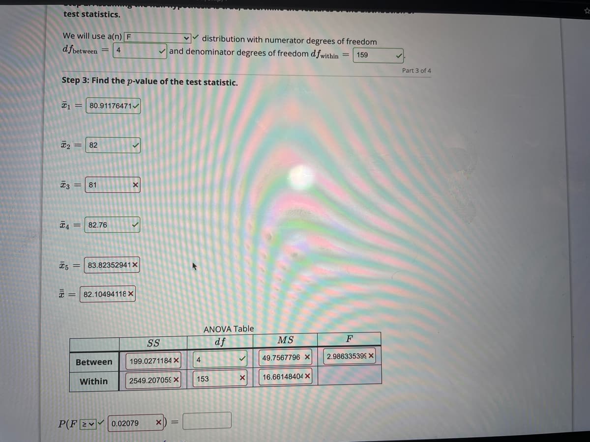 test statistics.
We will use a(n) F
vv distribution with numerator degrees of freedom
v and denominator degrees of freedom dfwithin =
d fpetween
4
159
Part 3 of 4
Step 3: Find the p-value of the test statistic.
I1 = 80.91176471/
I2 =
82
81
T4 =
82.76
83.82352941X
T = 82.10494118 X
ANOVA Table
SS
df
MS
F
49.7567796 ×
2.986335399 X
Between
199.0271184 X
4
153
16.66148404 X
Within
2549.207059 X
P(F2♥ 0.02079
