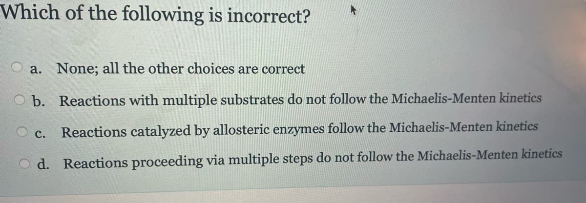 Which of the following is incorrect?
a. None; all the other choices are correct
O b. Reactions with multiple substrates do not follow the Michaelis-Menten kinetics
C. Reactions catalyzed by allosteric enzymes follow the Michaelis-Menten kinetics
d. Reactions proceeding via multiple steps do not follow the Michaelis-Menten kinetics