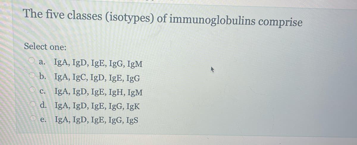 The five classes (isotypes) of immunoglobulins comprise
Select one:
a. IgA, IgD, IgE, IgG, IgM
b. IgA, IgC, IgD, IgE, IgG
c. IgA, IgD, IgE, IgH, IgM
IgA, IgD, IgE, IgG, IgK
d.
e. IgA, IgD, IgE, IgG, IgS