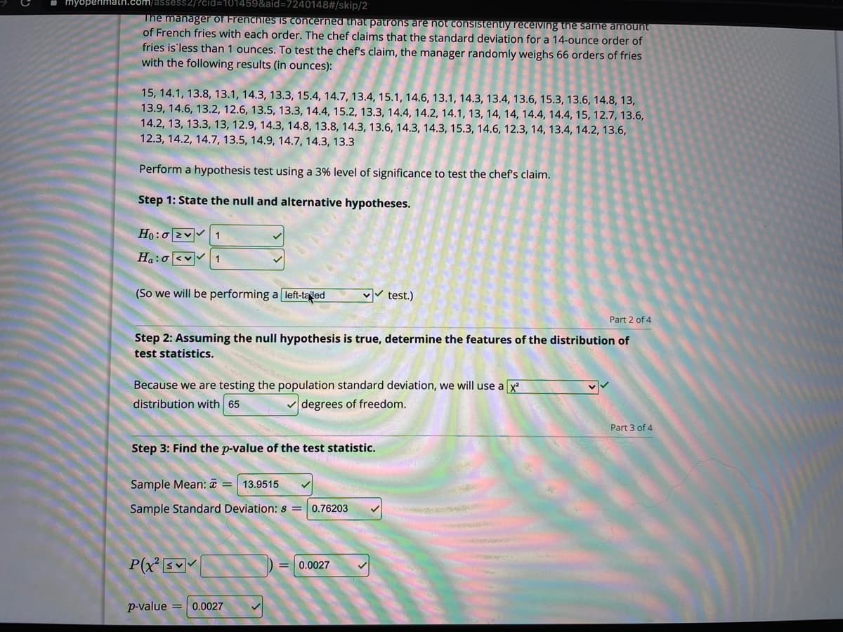 myopenmath.
assess2/?čid=101459&aid=7240148#/skip/2
The manager of Frenchies IS concerned that patrons are hot consistently receiving the same amount
of French fries with each order. The chef claims that the standard deviation for a 14-ounce order of
fries is'less than 1 ounces. To test the chef's claim, the manager randomly weighs 66 orders of fries
with the following results (in ounces):
15, 14.1, 13.8, 13.1, 14.3, 13.3, 15.4, 14.7, 13.4, 15.1, 14.6, 13.1, 14.3, 13.4, 13.6, 15.3, 13.6, 14.8, 13,
13.9, 14.6, 13.2, 12.6, 13.5, 13.3, 14.4, 15.2, 13.3, 14.4, 14.2, 14.1, 13, 14, 14, 14.4, 14.4, 15, 12.7, 13.6,
14.2, 13, 13.3, 13, 12.9, 14.3, 14.8, 13.8, 14.3, 13.6, 14.3, 14.3, 15.3, 14.6, 12.3, 14, 13.4, 14.2, 13.6,
12.3, 14.2, 14.7, 13.5, 14.9, 14.7, 14.3, 13.3
Perform a hypothesis test using a 3% level of significance to test the chef's claim.
Step 1: State the null and alternative hypotheses.
Ho:0 2v 1
Ha:o <v 1
(So we will be performing a left-taled
v test.)
Part 2 of 4
Step 2: Assuming the null hypothesis is true, determine the features of the distribution of
test statistics.
Because we are testing the population standard deviation, we will use a x
distribution with 65
V degrees of freedom.
Part 3 of 4
Step 3: Find the p-value of the test statistic.
Sample Mean: a
13.9515
Sample Standard Deviation: s = 0.76203
P(x s
0.0027
p-value = 0.0027
