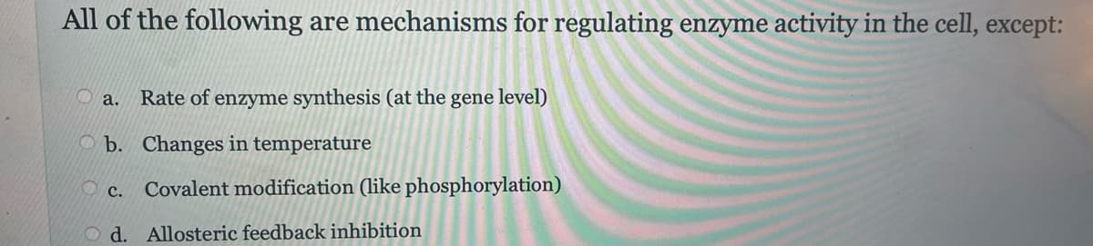 All of the following are mechanisms for regulating enzyme activity in the cell, except:
a. Rate of enzyme synthesis (at the gene level)
b. Changes in temperature
C. Covalent modification (like phosphorylation)
d. Allosteric feedback inhibition