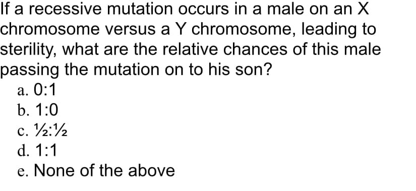 If a recessive mutation occurs in a male on an X
chromosome versus a Y chromosome, leading to
sterility, what are the relative chances of this male
passing the mutation on to his son?
а. О:1
b. 1:0
c. ½:½
d. 1:1
e. None of the above
