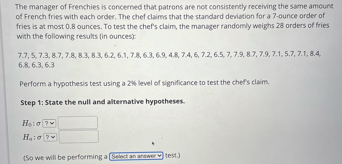 The manager of Frenchies is concerned that patrons are not consistently receiving the same amount
of French fries with each order. The chef claims that the standard deviation for a 7-ounce order of
fries is at most 0.8 ounces. To test the chef's claim, the manager randomly weighs 28 orders of fries
with the following results (in ounces):
7.7, 5, 7.3, 8.7, 7.8, 8.3, 8.3, 6.2, 6.1, 7.8, 6.3, 6.9, 4.8, 7.4, 6, 7.2, 6.5, 7, 7.9, 8.7, 7.9, 7.1, 5.7, 7.1, 8.4,
6.8, 6.3, 6.3
Perform a hypothesis test using a 2% level of significance to test the chef's claim.
Step 1: State the null and alternative hypotheses.
Ho:o ? v
Ha:o?v
test.)
(So we will be performing a[Select an answer
