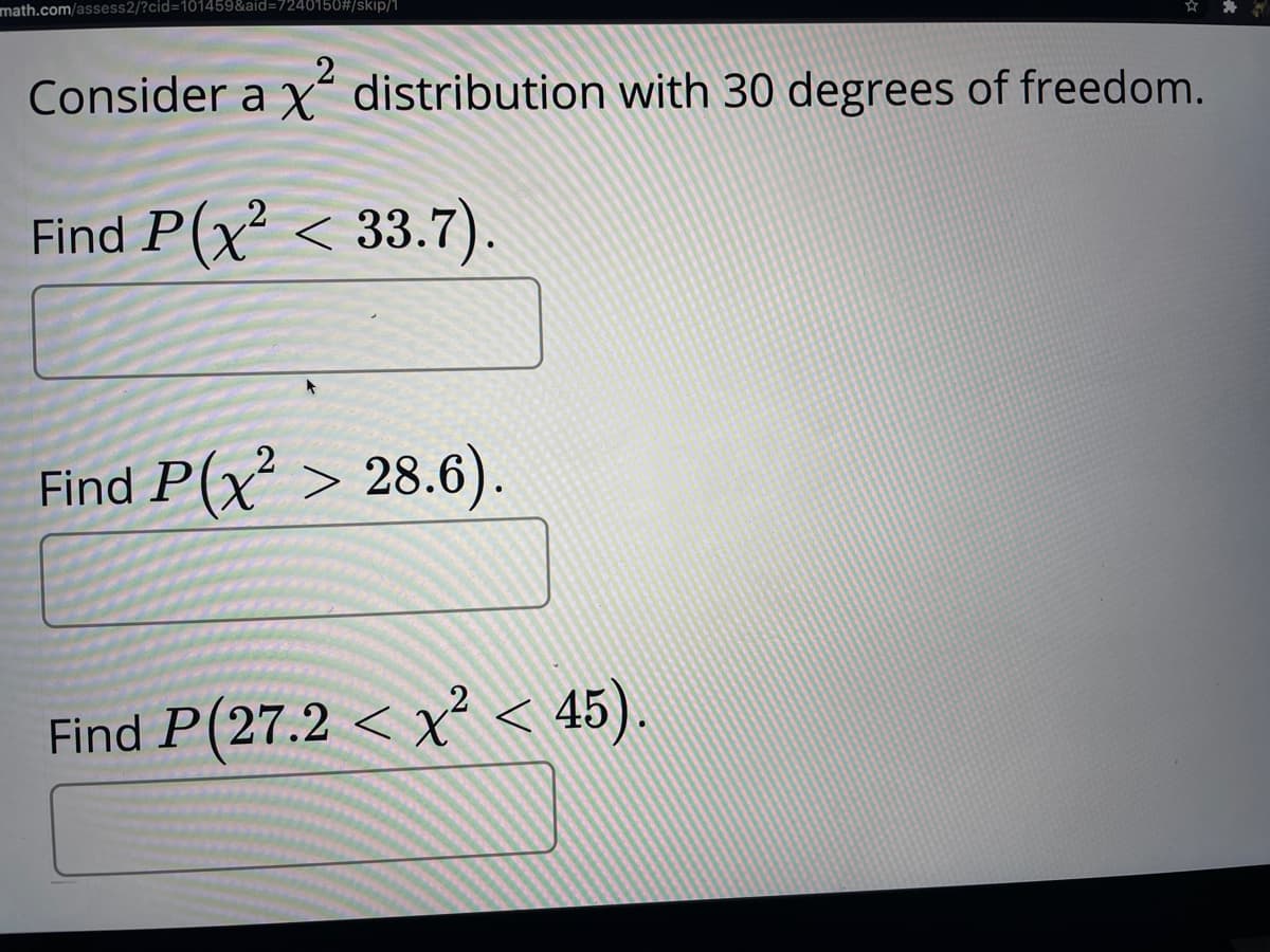 math.com/assess2/?cid=101459&aid=D7240150#/skip/1
Consider a x“ distribution with 30 degrees of freedom.
Find P(x² < 33.7).
Find P(x > 28.6).
Find P(27.2 < x² < 45).
