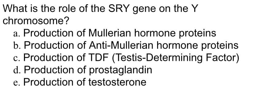 What is the role of the SRY gene on the Y
chromosome?
a. Production of Mullerian hormone proteins
b. Production of Anti-Mullerian hormone proteins
c. Production of TDF (Testis-Determining Factor)
d. Production of prostaglandin
e. Production of testosterone
