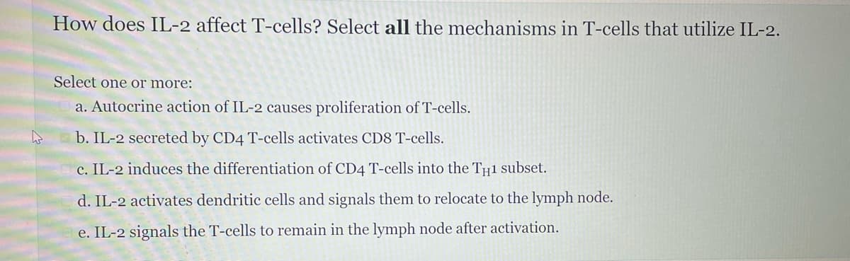 How does IL-2 affect T-cells? Select all the mechanisms in T-cells that utilize IL-2.
Select one or more:
a. Autocrine action of IL-2 causes proliferation of T-cells.
b. IL-2 secreted by CD4 T-cells activates CD8 T-cells.
c. IL-2 induces the differentiation of CD4 T-cells into the TH1 subset.
d. IL-2 activates dendritic cells and signals them to relocate to the lymph node.
e. IL-2 signals the T-cells to remain in the lymph node after activation.