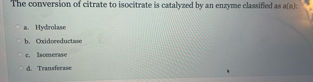 The conversion of citrate to isocitrate is catalyzed by an enzyme classified as a(n):
a. Hydrolase
b. Oxidoreductase
OC. Isomerase
Od. Transferase