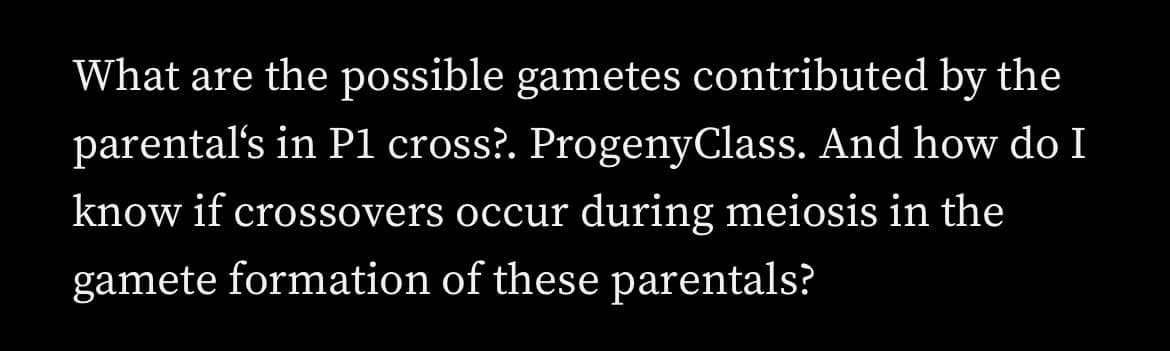 What are the possible gametes contributed by the
parental's in P1 cross?. ProgenyClass. And how do I
know if crossovers occur during meiosis in the
gamete formation of these parentals?
