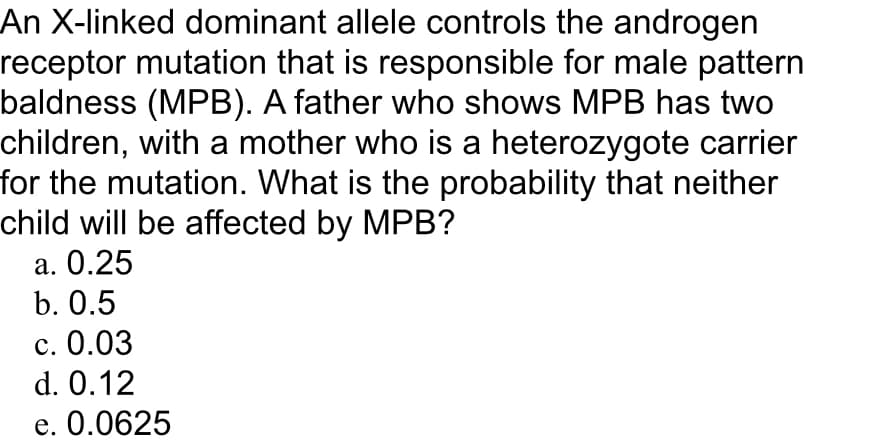 An X-linked dominant allele controls the androgen
receptor mutation that is responsible for male pattern
baldness (MPB). A father who shows MPB has two
children, with a mother who is a heterozygote carrier
for the mutation. What is the probability that neither
child will be affected by MPB?
а. О.25
b. О.5
с. 0.03
d. 0.12
e. 0.0625
