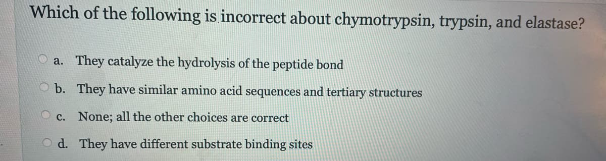 Which of the following is incorrect about chymotrypsin, trypsin, and elastase?
a. They catalyze the hydrolysis of the peptide bond
b. They have similar amino acid sequences and tertiary structures
c. None; all the other choices are correct
Od. They have different substrate binding sites