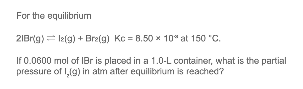 For the equilibrium
21Br(g) = l2(g) + Br2(g) Kc = 8.50 × 10³ at 150 °C.
If 0.0600 mol of IBr is placed in a 1.0-L container, what is the partial
pressure of I₂(g) in atm after equilibrium is reached?