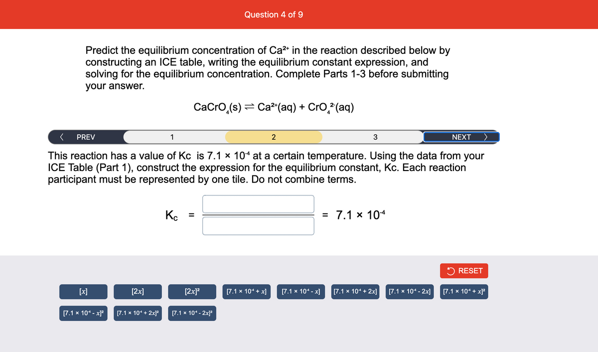 Predict the equilibrium concentration of Ca²+ in the reaction described below by
constructing an ICE table, writing the equilibrium constant expression, and
solving for the equilibrium concentration. Complete Parts 1-3 before submitting
your answer.
PREV
1
This reaction has a value of Kc is 7.1 × 104 at a certain temperature. Using the data from your
ICE Table (Part 1), construct the expression for the equilibrium constant, Kc. Each reaction
participant must be represented by one tile. Do not combine terms.
[x]
[7.1 x 104 -x]²
[2x]
[7.1 × 104 + 2x]²
K
CaCrO (s) Ca²+(aq) + CrO²(aq)
Question 4 of 9
=
[2x]²
[7.1 x 10¹ - 2x]²
[7.1 × 104 + x]
2
[7.1 x 104 -x]
3
= 7.1 x 10-4
[7.1 x 10* + 2x]
[7.1 x 104 - 2x]
NEXT
RESET
[7.1 x 104 + x]²