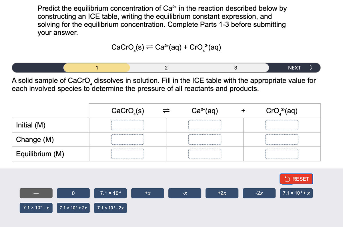 Predict the equilibrium concentration of Ca²+ in the reaction described below by
constructing an ICE table, writing the equilibrium constant expression, and
solving for the equilibrium concentration. Complete Parts 1-3 before submitting
your answer.
NEXT >
A solid sample of CaCrO dissolves in solution. Fill in the ICE table with the appropriate value for
each involved species to determine the pressure of all reactants and products.
4
Initial (M)
Change (M)
Equilibrium (M)
7.1 x 104 - x
0
7.1 x 104 + 2x
CaCrO₂(s) Ca²+(aq) + CrO²(aq)
1
CaCrO (s)
7.1 x 10-4
7.1 x 104 - 2x
+X
2
11
-X
Ca²+ (aq)
+2x
3
+
-2x
CrO² (aq)
RESET
7.1 × 10-¹4 + x