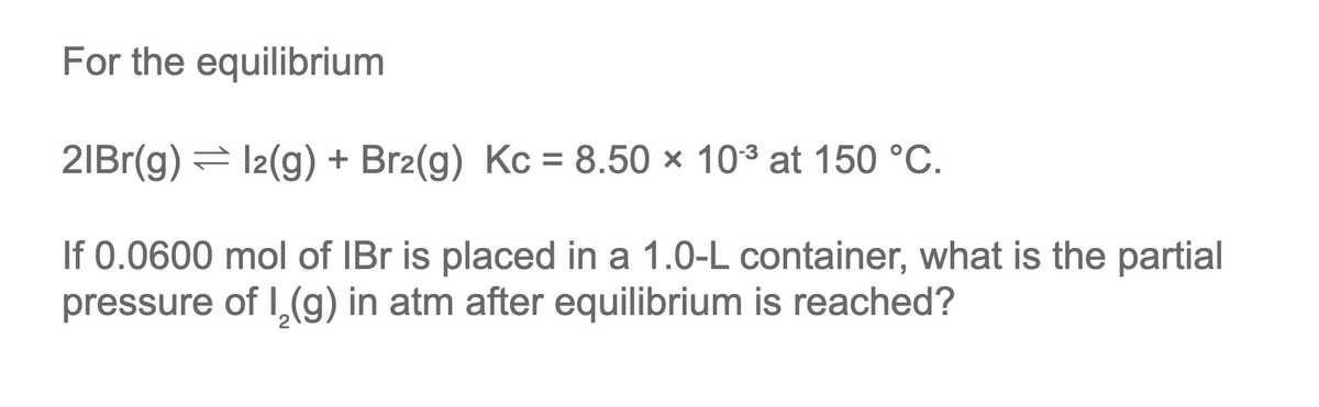 For the equilibrium
2lBr(g) = 12(g) + Br2(g) Kc = 8.50 × 10³ at 150 °C.
If 0.0600 mol of IBr is placed in a 1.0-L container, what is the partial
pressure of I₂(g) in atm after equilibrium is reached?