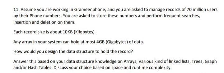 11. Assume you are working in Grameenphone, and you are asked to manage records of 70 million users
by their Phone numbers. You are asked to store these numbers and perform frequent searches,
insertion and deletion on them.
Each record size is about 10KB (Kilobytes).
Any array in your system can hold at most 4GB (Gigabytes) of data.
How would you design the data structure to hold the record?
Answer this based on your data structure knowledge on Arrays, Various kind of linked lists, Trees, Graph
and/or Hash Tables. Discuss your choice based on space and runtime complexity.
